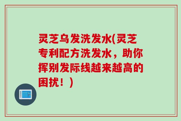 灵芝乌发洗发水(灵芝专利配方洗发水，助你挥别发际线越来越高的困扰！)