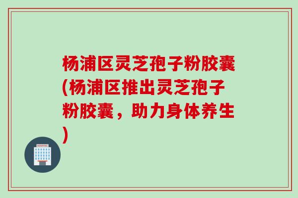杨浦区灵芝孢子粉胶囊(杨浦区推出灵芝孢子粉胶囊,助力身体养生) 杨浦区灵芝孢子粉胶囊(杨浦区推出灵芝孢子粉胶囊,助力身体养生)