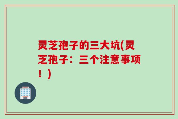 灵芝孢子的三大坑(灵芝孢子：三个注意事项！)