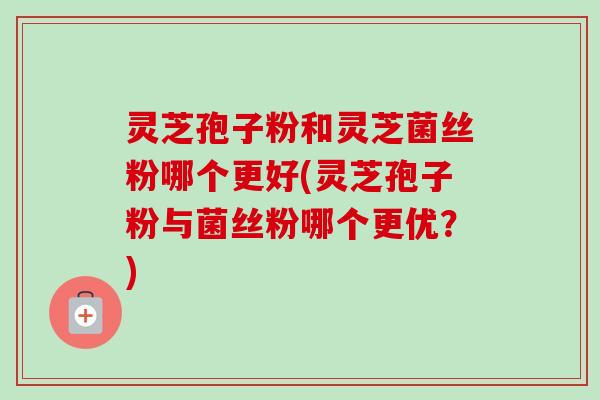 灵芝孢子粉和灵芝菌丝粉哪个更好(灵芝孢子粉与菌丝粉哪个更优？)