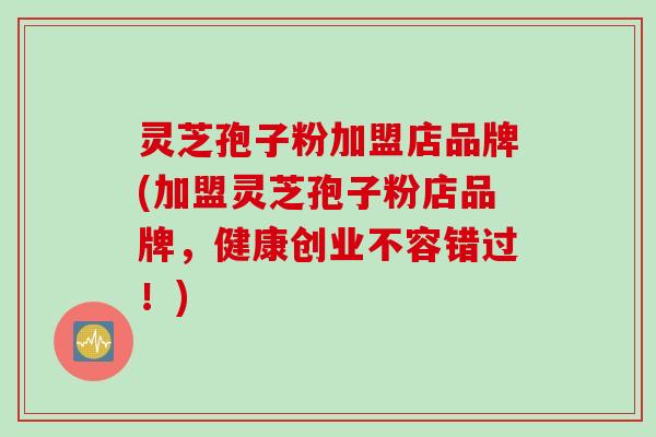 灵芝孢子粉加盟店品牌(加盟灵芝孢子粉店品牌，健康创业不容错过！)