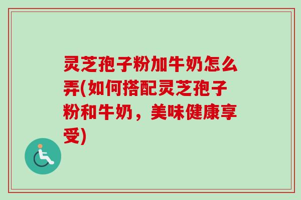 灵芝孢子粉加牛奶怎么弄(如何搭配灵芝孢子粉和牛奶，美味健康享受)