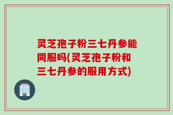 灵芝孢子粉三七丹参能同服吗(灵芝孢子粉和三七丹参的服用方式)