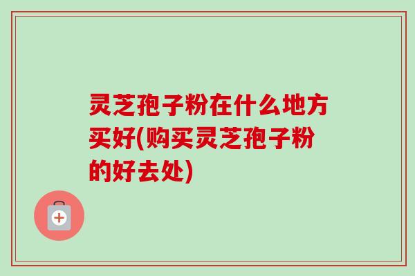 灵芝孢子粉在什么地方买好(购买灵芝孢子粉的好去处)