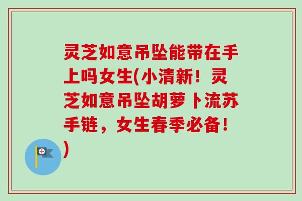 灵芝如意吊坠能带在手上吗女生(小清新！灵芝如意吊坠胡萝卜流苏手链，女生春季必备！)
