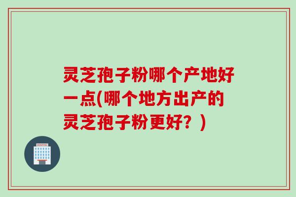 灵芝孢子粉哪个产地好一点(哪个地方出产的灵芝孢子粉更好？)