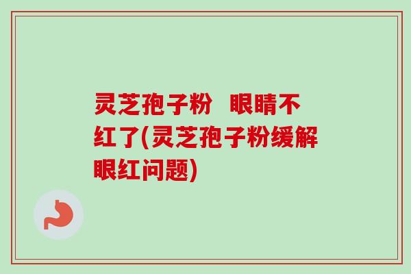 灵芝孢子粉  眼睛不红了(灵芝孢子粉缓解眼红问题)
