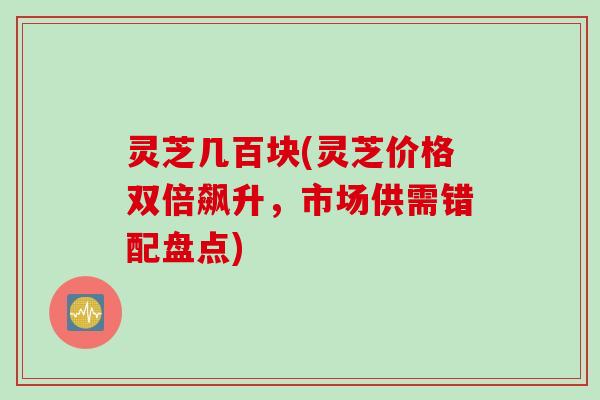 灵芝几百块(灵芝价格双倍飙升，市场供需错配盘点)