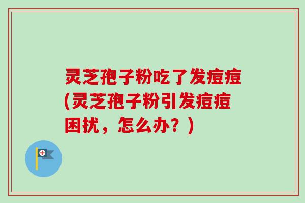 灵芝孢子粉吃了发痘痘(灵芝孢子粉引发痘痘困扰，怎么办？)