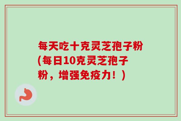 每天吃十克灵芝孢子粉(每日10克灵芝孢子粉,增强免疫力!) 每天吃十克灵芝孢子粉(每日10克灵芝孢子粉,增强免疫力!)