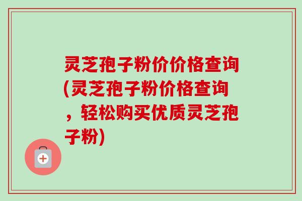 灵芝孢子粉价价格查询(灵芝孢子粉价格查询，轻松购买优质灵芝孢子粉)