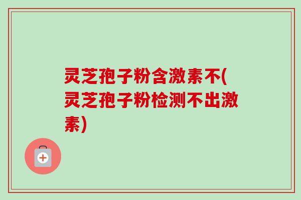 灵芝孢子粉含激素不(灵芝孢子粉检测不出激素)
