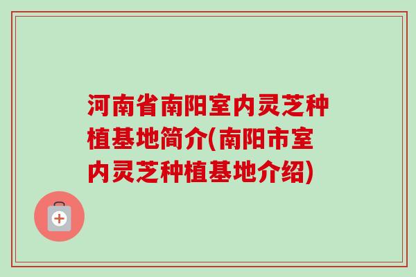 河南省南阳室内灵芝种植基地简介(南阳市室内灵芝种植基地介绍)