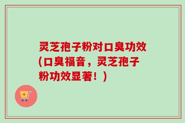 灵芝孢子粉对口臭功效(口臭福音，灵芝孢子粉功效显著！)
