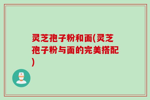 灵芝孢子粉和面(灵芝孢子粉与面的完美搭配)