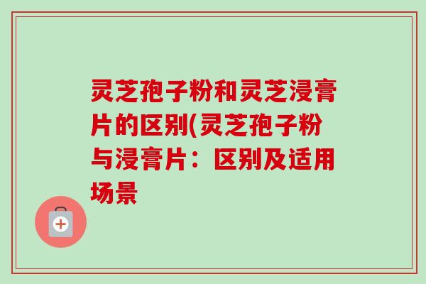 灵芝孢子粉和灵芝浸膏片的区别(灵芝孢子粉与浸膏片：区别及适用场景
