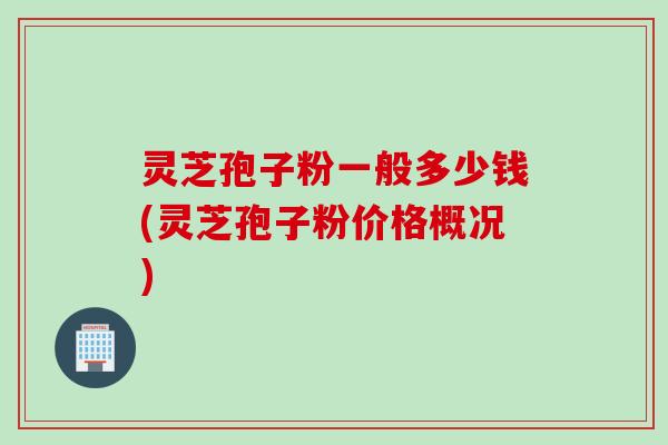 灵芝孢子粉一般多少钱(灵芝孢子粉价格概况)