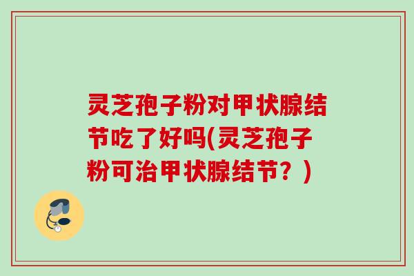 灵芝孢子粉对甲状腺结节吃了好吗(灵芝孢子粉可治甲状腺结节？)