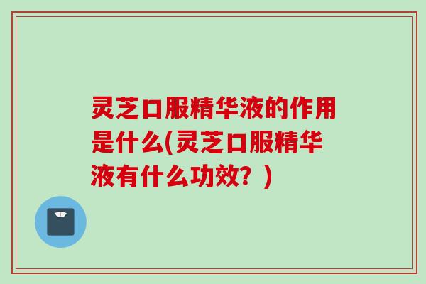 灵芝口服精华液的作用是什么(灵芝口服精华液有什么功效？)