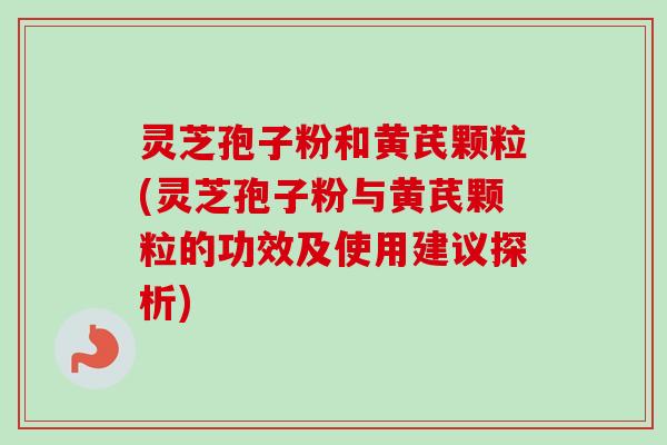 灵芝孢子粉和黄芪颗粒(灵芝孢子粉与黄芪颗粒的功效及使用建议探析)