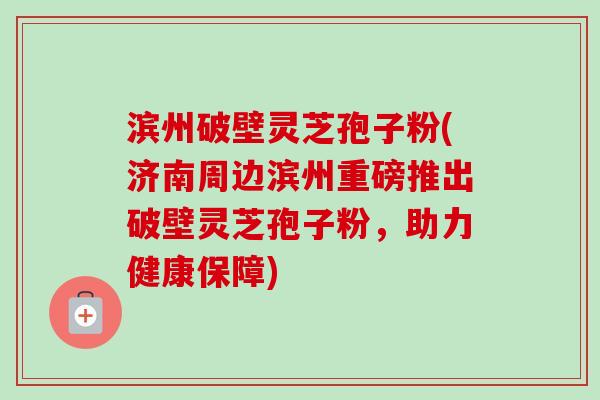 滨州破壁灵芝孢子粉(济南周边滨州重磅推出破壁灵芝孢子粉，助力健康保障)