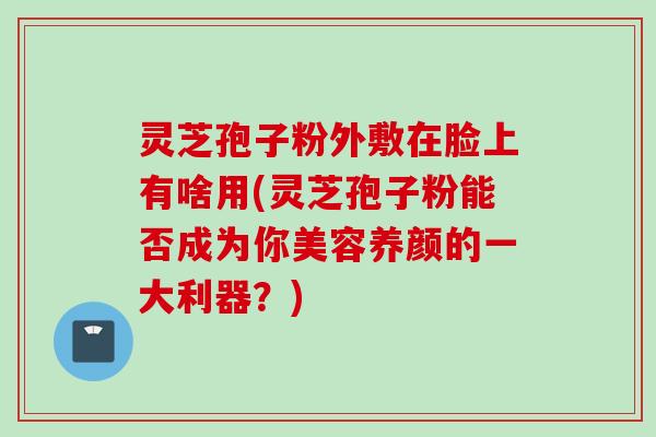 灵芝孢子粉外敷在脸上有啥用(灵芝孢子粉能否成为你美容养颜的一大利器？)