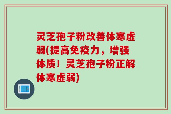 灵芝孢子粉改善体寒虚弱(提高免疫力，增强体质！灵芝孢子粉正解体寒虚弱)