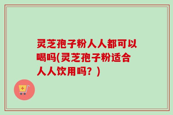 灵芝孢子粉人人都可以喝吗(灵芝孢子粉适合人人饮用吗？)