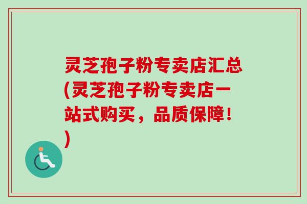 灵芝孢子粉专卖店汇总(灵芝孢子粉专卖店一站式购买，品质保障！)
