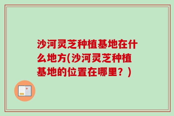 沙河灵芝种植基地在什么地方(沙河灵芝种植基地的位置在哪里？)
