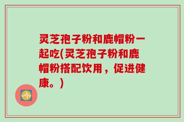 灵芝孢子粉和鹿帽粉一起吃(灵芝孢子粉和鹿帽粉搭配饮用,促进健康。) 灵芝孢子粉和鹿帽粉一起吃(灵芝孢子粉和鹿帽粉搭配饮用,促进健康。)