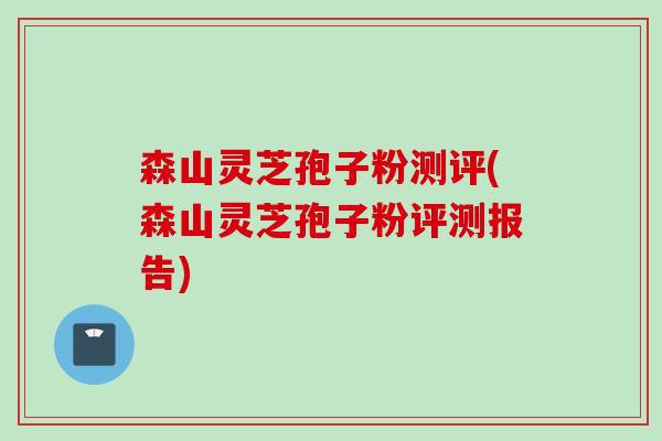 森山灵芝孢子粉测评(森山灵芝孢子粉评测报告)