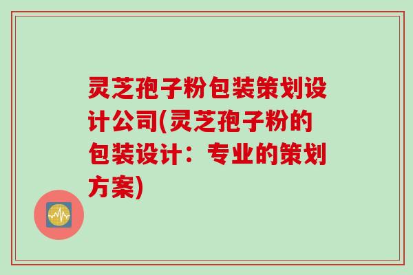灵芝孢子粉包装策划设计公司(灵芝孢子粉的包装设计：专业的策划方案)