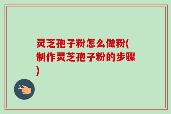 灵芝孢子粉怎么做粉(制作灵芝孢子粉的步骤)