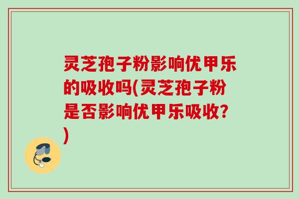 灵芝孢子粉影响优甲乐的吸收吗(灵芝孢子粉是否影响优甲乐吸收？)