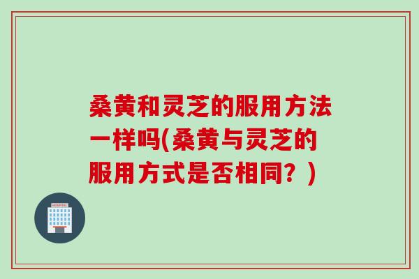 桑黄和灵芝的服用方法一样吗(桑黄与灵芝的服用方式是否相同？)