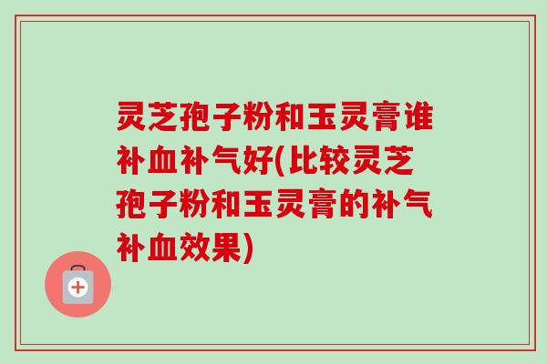 灵芝孢子粉和玉灵膏谁补好(比较灵芝孢子粉和玉灵膏的补效果) 灵芝孢子粉和玉灵膏谁补好(比较灵芝孢子粉和玉灵膏的补效果)