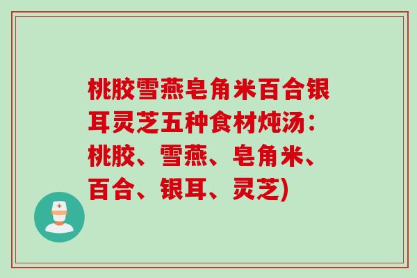 桃胶雪燕皂角米百合银耳灵芝五种食材炖汤：桃胶、雪燕、皂角米、百合、银耳、灵芝)