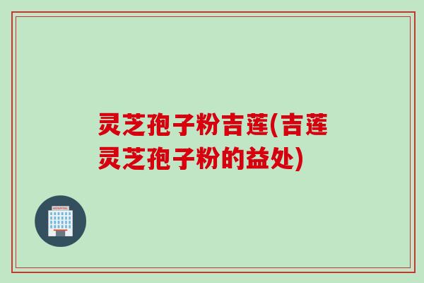 灵芝孢子粉吉莲(吉莲灵芝孢子粉的益处)