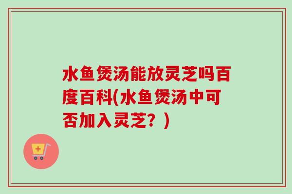 水鱼煲汤能放灵芝吗百度百科(水鱼煲汤中可否加入灵芝？)