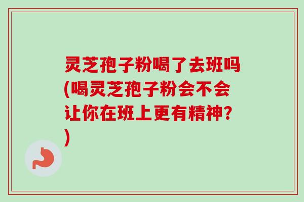 灵芝孢子粉喝了去班吗(喝灵芝孢子粉会不会让你在班上更有精神？)