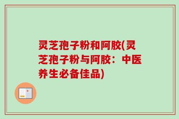 灵芝孢子粉和阿胶(灵芝孢子粉与阿胶：中医养生必备佳品)