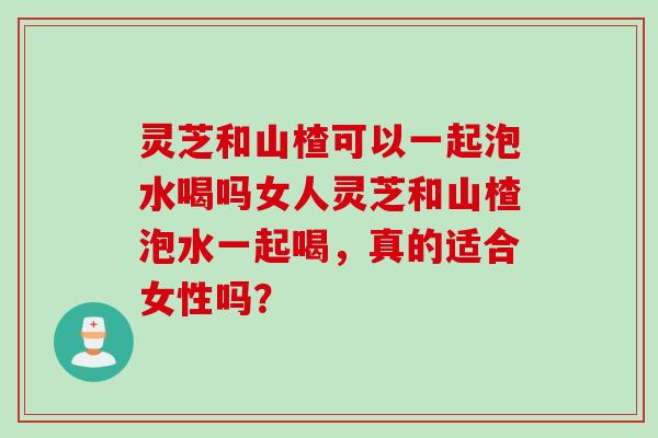 灵芝和山楂可以一起泡水喝吗女人灵芝和山楂泡水一起喝，真的适合女性吗？