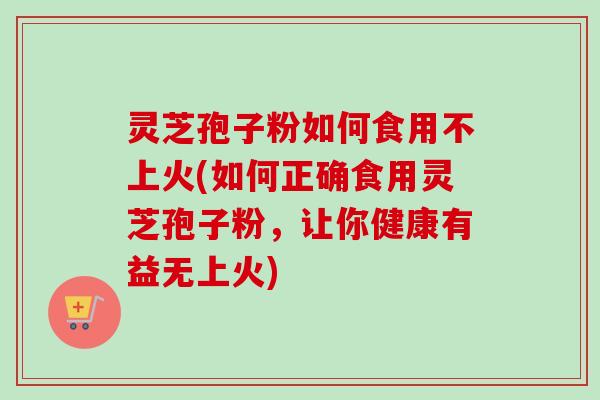 灵芝孢子粉如何食用不上火(如何正确食用灵芝孢子粉，让你健康有益无上火)