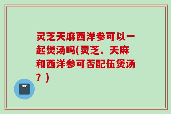 灵芝天麻西洋参可以一起煲汤吗(灵芝、天麻和西洋参可否配伍煲汤？)