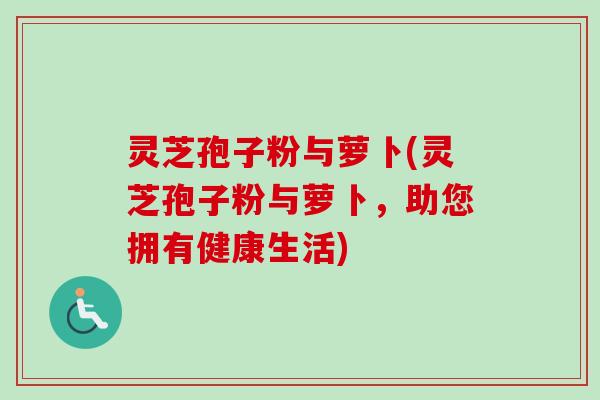 灵芝孢子粉与萝卜(灵芝孢子粉与萝卜，助您拥有健康生活)