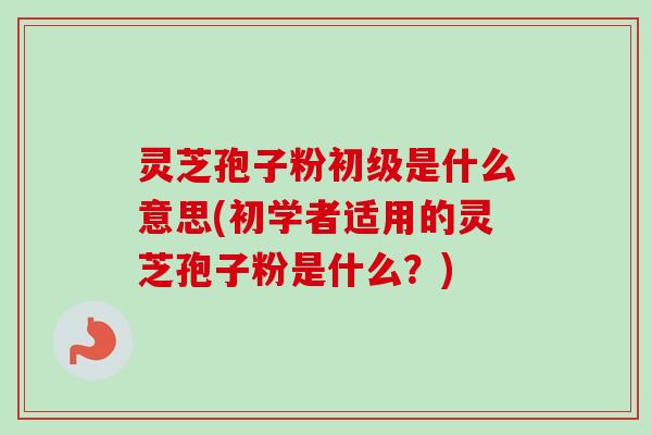 灵芝孢子粉初级是什么意思(初学者适用的灵芝孢子粉是什么？)
