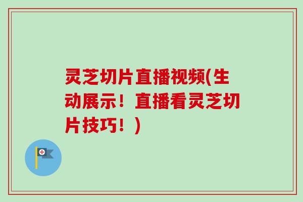 灵芝切片直播视频(生动展示!直播看灵芝切片技巧!) 灵芝切片直播视频(生动展示!直播看灵芝切片技巧!)