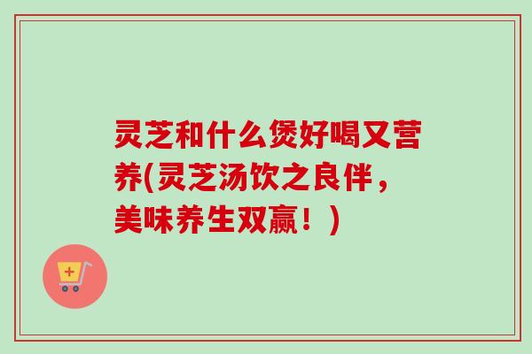 灵芝和什么煲好喝又营养(灵芝汤饮之良伴，美味养生双赢！)