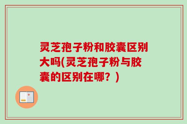 灵芝孢子粉和胶囊区别大吗(灵芝孢子粉与胶囊的区别在哪？)